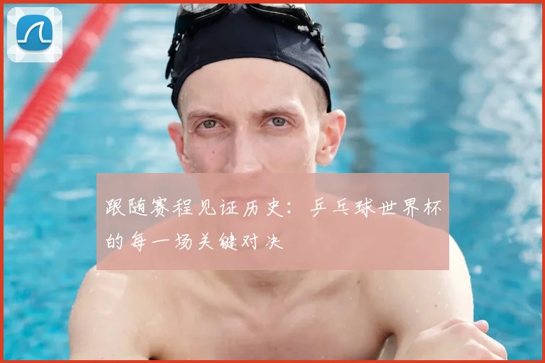 跟随赛程见证历史：乒乓球世界杯的每一场关键对决