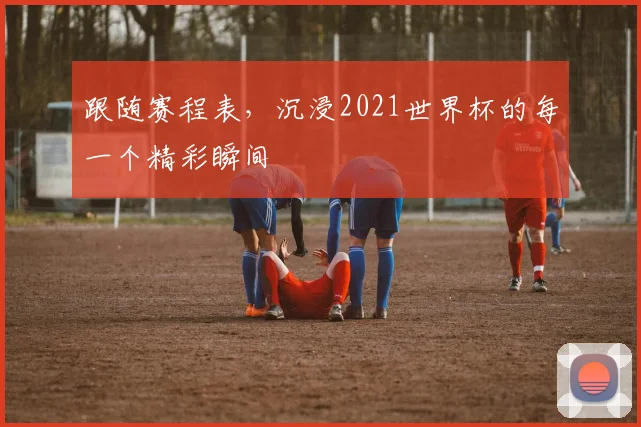 跟随赛程表，沉浸2021世界杯的每一个精彩瞬间