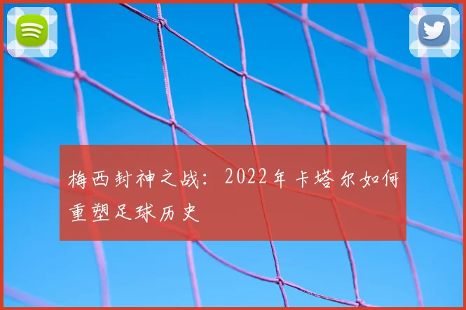 梅西封神之战：2022年卡塔尔如何重塑足球历史