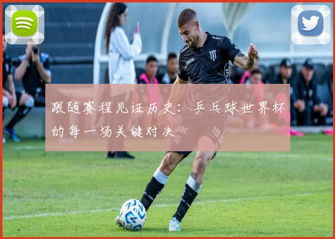 跟随赛程见证历史：乒乓球世界杯的每一场关键对决