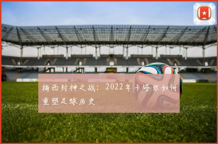 梅西封神之战：2022年卡塔尔如何重塑足球历史